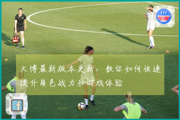 火博最新版本更新，教你如何快速提升角色战力和游戏体验