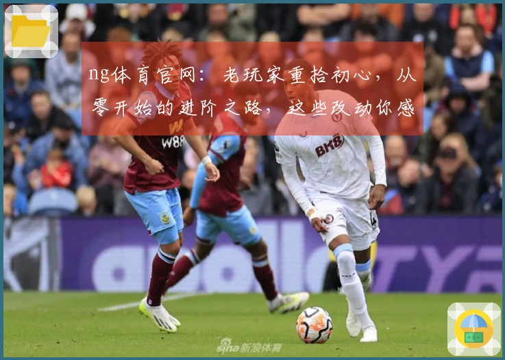 ng体育官网：老玩家重拾初心，从零开始的进阶之路，这些改动你感受到了吗？