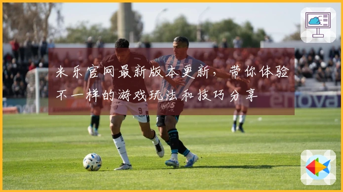 米乐官网最新版本更新，带你体验不一样的游戏玩法和技巧分享