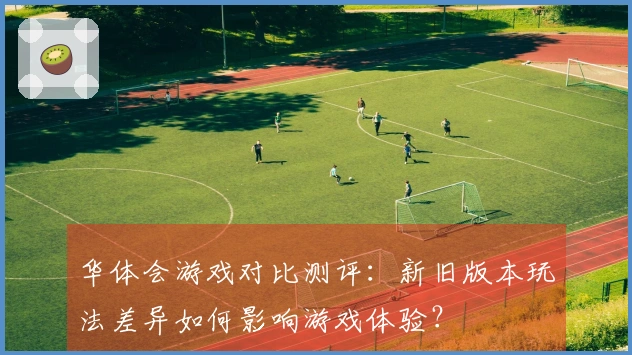 华体会游戏对比测评：新旧版本玩法差异如何影响游戏体验？