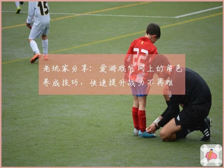 老玩家分享：爱游戏官网上的角色养成技巧，快速提升战力不再难