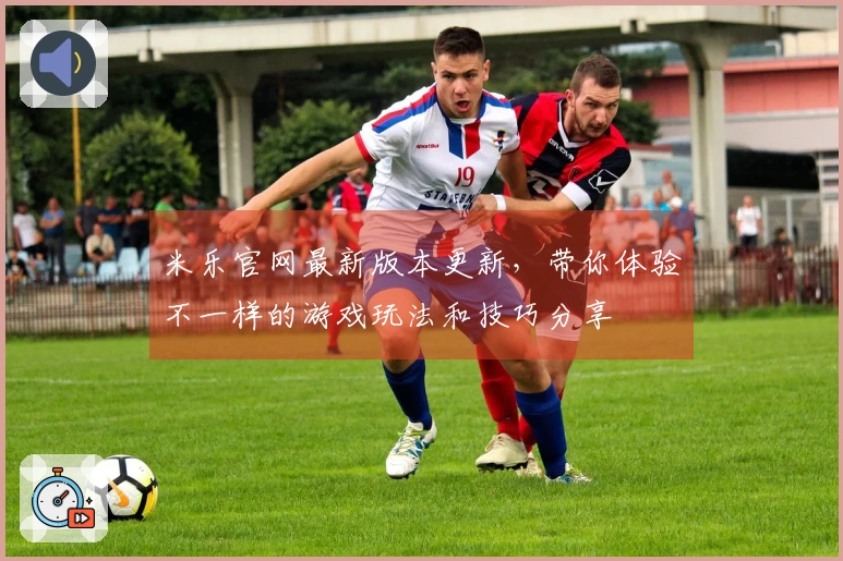 米乐官网最新版本更新，带你体验不一样的游戏玩法和技巧分享