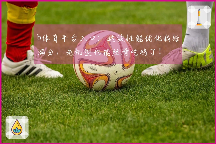 b体育平台入口：这波性能优化我给满分，老机型也能丝滑吃鸡了！